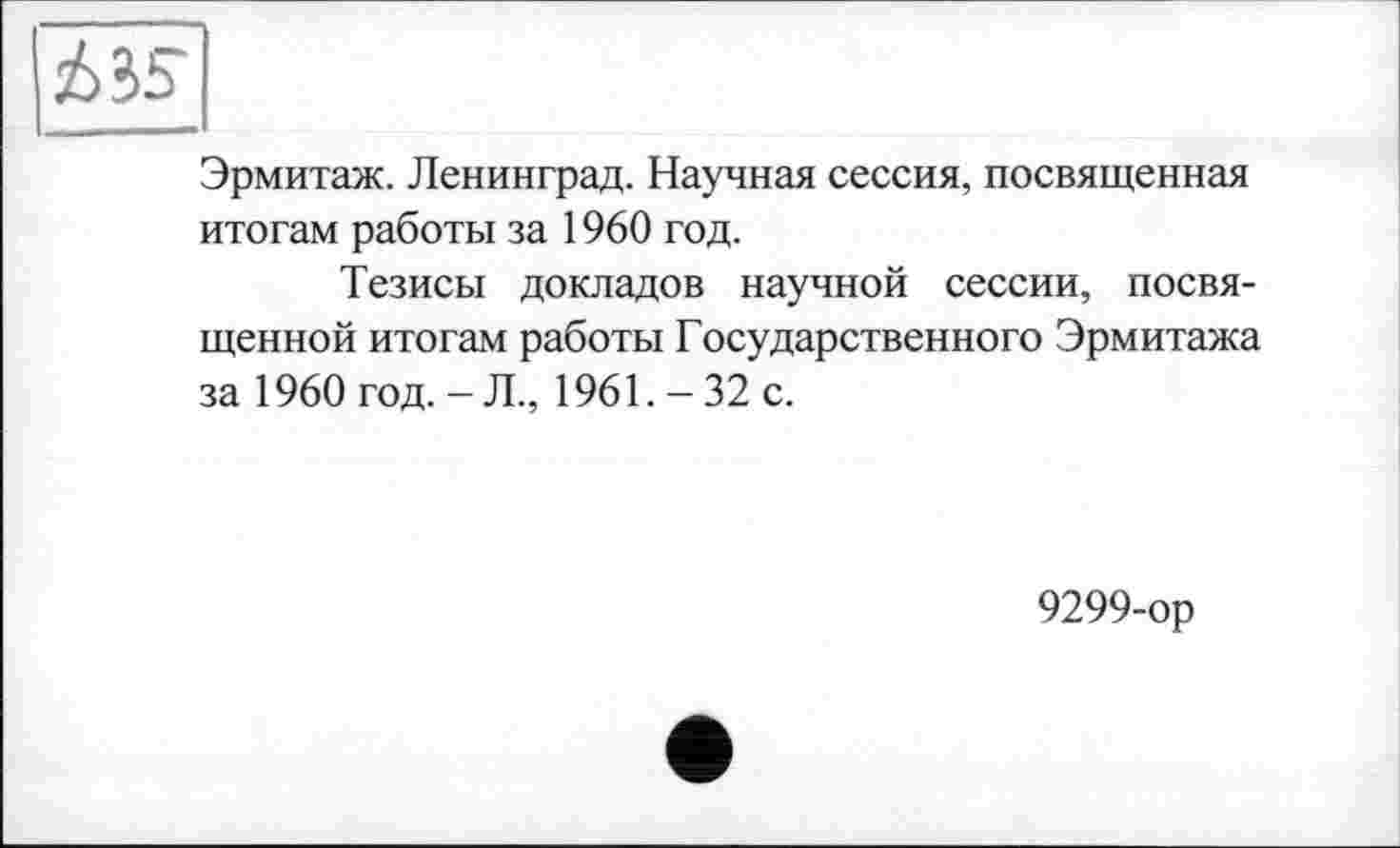 ﻿A 35
Эрмитаж. Ленинград. Научная сессия, посвященная итогам работы за 1960 год.
Тезисы докладов научной сессии, посвященной итогам работы Государственного Эрмитажа за 1960 год. - Л., 1961. - 32 с.
9299-ор